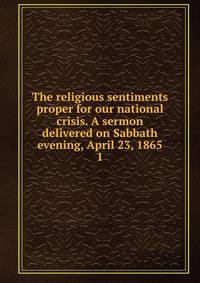The religious sentiments proper for our national crisis. A sermon delivered on Sabbath evening, April 23, 1865. 1