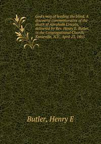 God's way of leading the blind. A discourse commemorative of the death of Abraham Lincoln, delivered by Rev. Henry E. Butler, in the Congregational Church, Keeseville, N.Y., April 23, 1865