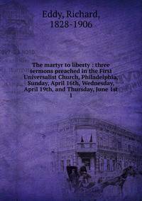 The martyr to liberty : three sermons preached in the First Universalist Church, Philadelphia, Sunday, April 16th, Wednesday, April 19th, and Thursday, June 1st. 1