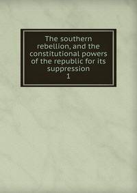 The southern rebellion, and the constitutional powers of the republic for its suppression. 1