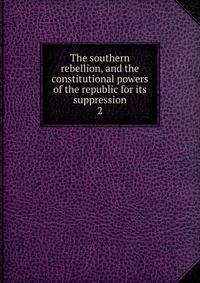 The southern rebellion, and the constitutional powers of the republic for its suppression. 2