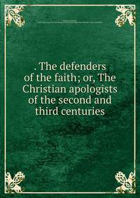 . The defenders of the faith; or, The Christian apologists of the second and third centuries