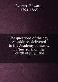 The questions of the day. An address, delivered in the Academy of music, in New York, on the Fourth of July, 1861. 1