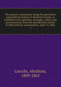 The martyr's monument. Being the patriotism and political wisdom of Abraham Lincoln, as exhibited in his speeches, messages, orders, and proclamations, from the presidential canvass of 1860 until his assassination, April 14, 1865