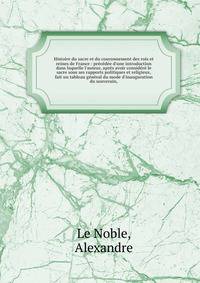 Histoire du sacre et du couronnement des rois et reines de France : pr?c?d?e d'une introduction dans laquelle l'auteur, apr?s avoir consid?r? le sacre sous ses rapports politiques et religieux, fait un tableau g?n?ral du mode d'inauguration du souver