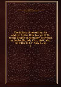 The fallacy of neutrality. An address by the Hon. Joseph Holt, to the people of Kentucky, delivered at Louisville, July 13th, 1861, also his letter to J. F. Speed, esq. 2