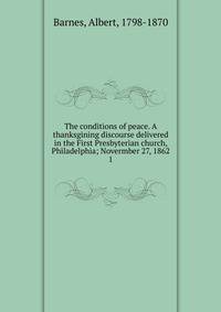 The conditions of peace. A thanksgining discourse delivered in the First Presbyterian church, Philadelphia; Novermber 27, 1862. 1