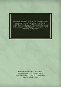 Hippolytus and his age; or, The doctrine and practice of the church of Rome under Commodus and Alexander Severus; and ancient and modern Christianity and divinity compared. 2
