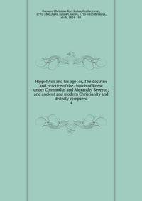Hippolytus and his age; or, The doctrine and practice of the church of Rome under Commodus and Alexander Severus; and ancient and modern Christianity and divinity compared. 4