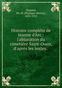Histoire compl?te de Jeanne d'Arc : l'abjuration du cimeti?re Saint-Ouen, d'apr?s les textes. .