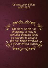 The slave power : its character, career, &amp; probable designs: being an attempt to explain the real issues involved in the American contest