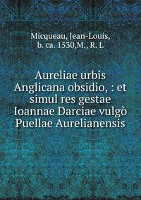 Aureliae urbis Anglicana obsidio, : et simul res gestae Ioannae Darciae vulg? Puellae Aurelianensis.