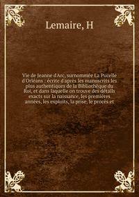 Vie de Jeanne d'Arc, surnomm?e La Pucelle d'Orl?ans : ?crite d'apr?s les manuscrits les plus authentiques de la Biblioth?que du Roi, et dans laquelle on trouve des d?tails exacts sur la naissance, les premi?res ann?es, les exploits, la prise, le proc