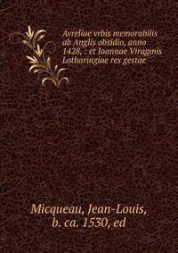 Avreliae vrbis memorabilis ab Anglis obsidio, anno 1428, : et Ioannae Viraginis Lotharingiae res gestae.