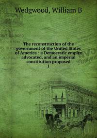 The reconstruction of the government of the United States of America : a Democratic empire advocated, and an imperial constitution proposed. 1