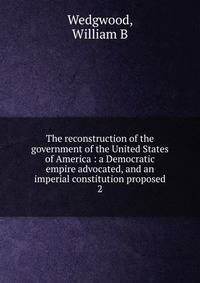 The reconstruction of the government of the United States of America : a Democratic empire advocated, and an imperial constitution proposed. 2