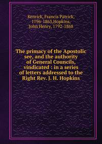 The primacy of the Apostolic see, and the authority of General Councils, vindicated : in a series of letters addressed to the Right Rev. J. H. Hopkins