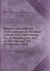 History and evidence of the passage of Abraham Lincoln from Harrisburg, Pa., to Washington, D.C., on the 22d and 23d of February, 1861