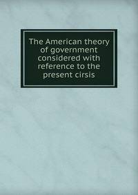 The American theory of government considered with reference to the present cirsis