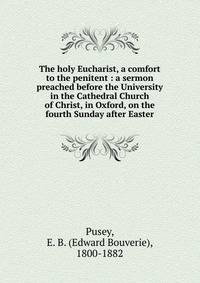 The holy Eucharist, a comfort to the penitent : a sermon preached before the University in the Cathedral Church of Christ, in Oxford, on the fourth Sunday after Easter