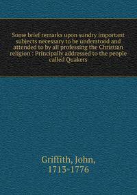 Some brief remarks upon sundry important subjects necessary to be understood and attended to by all professing the Christian religion : Principally addressed to the people called Quakers