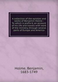 A collection of the epistles and works of Benjamin Holme : To which is prefix'd, an account of his life and travels with work of the ministry, through several parts of Europe and America