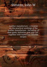 Leather manufacture : a treatise on the practical workings of the leather manufacture : including oil shoe grain, imitation goat and calf ., together with numerous valuable recipes .