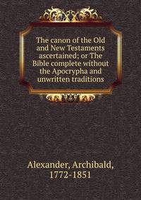 The canon of the Old and New Testaments ascertained; or The Bible complete without the Apocrypha and unwritten traditions