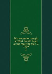 .War secession taught at West Point? Read at the meeting May 5, 1909. 2