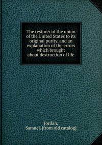 The restorer of the union of the United States to its original purity, and an explanation of the errors which brought about destruction of life