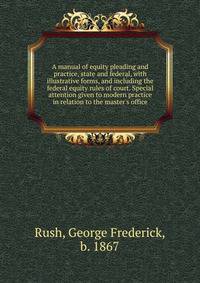 A manual of equity pleading and practice, state and federal, with illustrative forms, and including the federal equity rules of court. Special attention given to modern practice in relation to the master's office