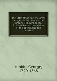 The little stone and the great image : or, Lectures on the prophecies symbolized in Nebuchadnezzar's vision of the golden headed monster