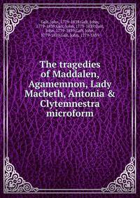 The tragedies of Maddalen, Agamemnon, Lady Macbeth, Antonia &amp; Clytemnestra microform
