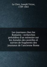 Les journaux chez les Romains : recherches pr?c?d?es d'un m?moire sur les Annales des pontifes et suivies de fragments des journaux de l'ancienne Rome