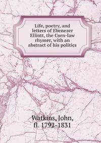 Life, poetry, and letters of Ebenezer Elliott, the Corn-law rhymer, with an abstract of his politics