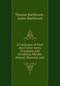 A Catalogue of Fruit and Forest-trees, Evergreen and Diciduous Shrubs, Annual, Biennial, and .