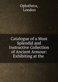 Catalogue of a Most Splendid and Instructive Collection of Ancient Armour: Exhibiting at the .