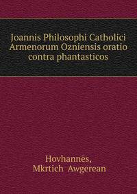 Joannis Philosophi Catholici Armenorum Ozniensis oratio contra phantasticos