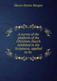 A survey of the platform of the Christian church exhibited in the Scriptures, applied to its .