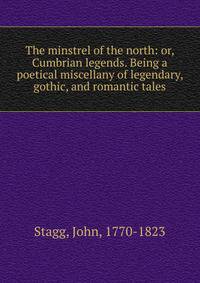 The minstrel of the north: or, Cumbrian legends. Being a poetical miscellany of legendary, gothic, and romantic tales