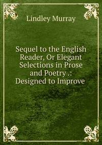 Sequel to the English Reader, Or Elegant Selections in Prose and Poetry .: Designed to Improve .
