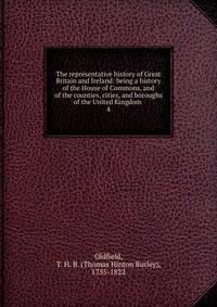 The representative history of Great Britain and Ireland: being a history of the House of Commons, and of the counties, cities, and boroughs of the United Kingdom . 4