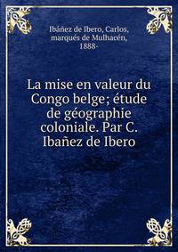La mise en valeur du Congo belge; ?tude de g?ographie coloniale. Par C. Iba?ez de Ibero