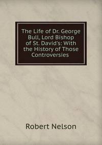 The Life of Dr. George Bull, Lord Bishop of St. David's: With the History of Those Controversies .