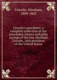 Lincoln's anecdotes: a complete collection of the anecdotes, stories and pithy sayings of the late Abraham Lincoln, 16th president of the United States