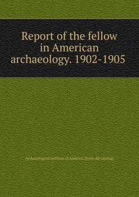 Report of the fellow in American archaeology. 1902-1905