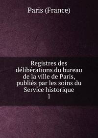 Registres des deliberations du bureau de la ville de Paris, publies par les soins du Service historique