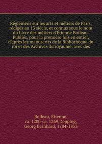 R?glemens sur les arts et m?tiers de Paris, r?dig?s au 13 si?cle, et connus sous le nom du Livre des m?tiers d'?tienne Boileau. Publi?s, pour la premi?re fois en entier, d'apr?s les manuscrits de la Biblioth?que du roi et des Archives du royaume, ave