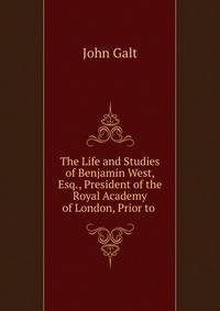 The Life and Studies of Benjamin West, Esq., President of the Royal Academy of London, Prior to .