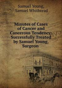 Minutes of Cases of Cancer and Cancerous Tendency: Successfully Treated by Samuel Young, Surgeon .